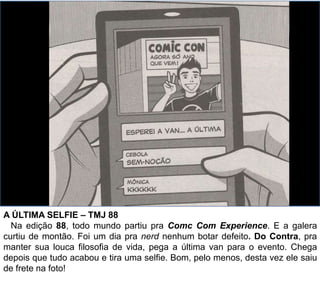 A ÚLTIMA SELFIE – TMJ 88
Na edição 88, todo mundo partiu pra Comc Com Experience. E a galera
curtiu de montão. Foi um dia pra nerd nenhum botar defeito. Do Contra, pra
manter sua louca filosofia de vida, pega a última van para o evento. Chega
depois que tudo acabou e tira uma selfie. Bom, pelo menos, desta vez ele saiu
de frete na foto!
 