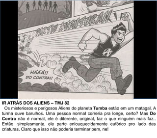 IR ATRÁS DOS ALIENS – TMJ 82
Os misteriosos e perigosos Aliens do planeta Tumba estão em um matagal. A
turma ouve barulhos. Uma pessoa normal correria pra longe, certo? Mas Do
Contra não é normal, ele é diferente, original, faz o que ninguém mais faz..
Então, simplesmente, ele parte enlouquecidamente eufórico pro lado das
criaturas. Claro que isso não poderia terminar bem, ne!
 