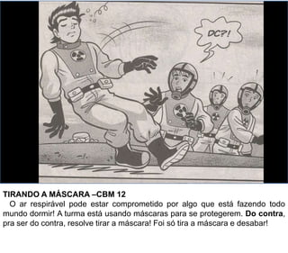 TIRANDO A MÁSCARA –CBM 12
O ar respirável pode estar comprometido por algo que está fazendo todo
mundo dormir! A turma está usando máscaras para se protegerem. Do contra,
pra ser do contra, resolve tirar a máscara! Foi só tira a máscara e desabar!
 