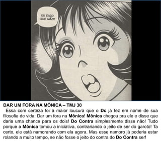 DAR UM FORA NA MÔNICA – TMJ 30
Essa com certeza foi a maior loucura que o Dc já fez em nome de sua
filosofia de vida: Dar um fora na Mônica! Mônica chegou pra ele e disse que
daria uma chance para os dois! Do Contra simplesmente disse não! Tudo
porque a Mônica tomou a iniciativa, contrariando o jeito de ser do garoto! Ta
certo, ele está namorando com ela agora. Mas esse namoro já poderia estar
rolando a muito tempo, se não fosse o jeito do contra do Do Contra ser!
 