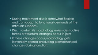 During movement disc is somewhat flexible
and can adapt to functional demands of the
articular surfaces .
Disc maintain its morphology unless destructive
forces or structural changes occur in joint
If these changes occur,morphology gets
irreversibly altered producing biomechanical
changes during function.
 