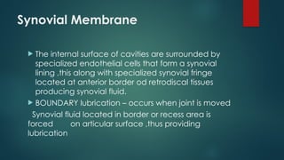 Synovial Membrane
 The internal surface of cavities are surrounded by
specialized endothelial cells that form a synovial
lining ,this along with specialized synovial fringe
located at anterior border od retrodiscal tissues
producing synovial fluid.
 BOUNDARY lubrication – occurs when joint is moved
Synovial fluid located in border or recess area is
forced on articular surface ,thus providing
lubrication
 