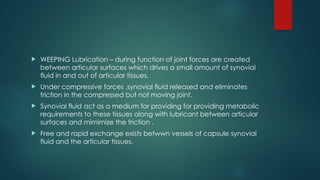  WEEPING Lubrication – during function of joint forces are created
between articular surfaces which drives a small amount of synovial
fluid in and out of articular tissues.
 Under compressive forces ,synovial fluid released and eliminates
friction in the compressed but not moving joint.
 Synovial fluid act as a medium for providing for providing metabolic
requirements to these tissues along with lubricant between articular
surfaces and mimimize the friction .
 Free and rapid exchange exists betwwn vessels of capsule synovial
fluid and the articular tissues.
 