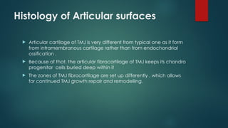 Histology of Articular surfaces
 Articular cartilage of TMJ is very different from typical one as it form
from intramembranous cartilage rather than from endochondrial
ossification .
 Because of that, the articular fibrocartilage of TMJ keeps its chondro
progenitor cells buried deep within it
 The zones of TMJ fibrocartilage are set up differently , which allows
for continued TMJ growth repair and remodelling.
 