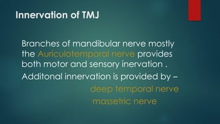Innervation of TMJ
Branches of mandibular nerve mostly
the Auriculotemporal nerve provides
both motor and sensory inervation .
Additonal innervation is provided by –
deep temporal nerve
massetric nerve
 
