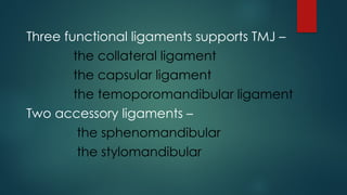 Three functional ligaments supports TMJ –
the collateral ligament
the capsular ligament
the temoporomandibular ligament
Two accessory ligaments –
the sphenomandibular
the stylomandibular
 