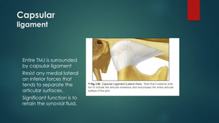 Capsular
ligament
Entire TMJ is surrounded
by capsular ligament
Resist any medial lateral
an inferior forces that
tends to separate the
articular surfaces.
Significant function is to
retain the synovial fluid.
 