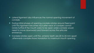  Lateral ligament also influences the normal opening movement of
condyle.
 During initial phases of opening,condyle rotates around fixed point
until TMJ ligament becomes taut,after neck of condyle cannot
rotate further.If the mouth were to be open wider,condyle would
need to move downward and forward across the articular
eminence.
 Condyle rotates open until the ,anterior teeth are 20 to 25 mm apart
,afterwards condyle shows translation to maximum mouth opening.
 