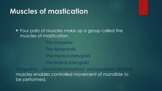 Muscles of mastication
 Four pairs of muscles make up a group called the
muscles of mastication:
The masseter
The temporalis
The medial pterygoid
The lateral pterygoid
Diagastrics , sternocleidomastoid and posterior cervical
muscles enables controlled movement of mandible to
be performed.
 