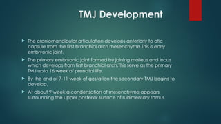 TMJ Development
 The craniomandibular articulation develops anteriorly to otic
capsule from the first branchial arch mesenchyme.This is early
embryonic joint.
 The primary embryonic joint formed by joining malleus and incus
which develops from first branchial arch.This serve as the primary
TMJ upto 16 week of prenatal life.
 By the end of 7-11 week of gestation the secondary TMJ begins to
develop.
 At about 9 week a condensation of mesenchyme appears
surrounding the upper posterior surface of rudimentary ramus.
 