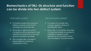 Biomechanics of TMJ –its structure and function
can be divide into two distinct system
One joint system
 It involves tissues that surround
inferior synovial cavity that is
condyle and articular disc.
 Since disc is tightly bound to
condyle by discal ligaments ;only
rotational movement of the disc
around condyle is possible.
 This condyle disc complex is
responsible for rotational
movement in TMJ.
Second joint system
 It consists of condyle disc
complx against surface of
mandibular fossa.
 Since disc is not tightly attached
to fossa,free sliding movement is
possible in superior cavity
referred to as translation when
the mandible is moved forward.
 