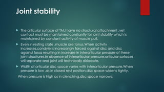 Joint stability
 The articular surface of TMJ have no structural attachment ,yet
contact must be maintained constantly for joint stability which is
maintained by constant activity of muscle pull.
 Even in resting state ,muscle are tonus.When activity
increases,condyle is increasingly forced against disc and disc
against fossa resulting in increase in interarticular pressure of these
joint structures.In absence of interarticular pressure,articular surfaces
will separate and joint will technically dislocate.
 Width of articular disc space varies with interarticular pressure.When
pressure is low ,as in closed rest position,disc space widens tightly.
When pressure is high as in clenching,disc space narrows.
 