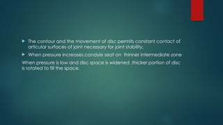  The contour and the movement of disc permits constant contact of
articular surfaces of joint necessary for joint stability.
 When pressure increases,condyle seat on thinner intermediate zone
When pressure is low and disc space is widened ,thicker portion of disc
is rotated to fill the space.
 