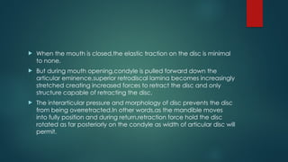 When the mouth is closed,the elastic traction on the disc is minimal
to none.
 But during mouth opening,condyle is pulled forward down the
articular eminence,superior retrodiscal lamina becomes increasingly
stretched creating increased forces to retract the disc and only
structure capable of retracting the disc.
 The interarticular pressure and morphology of disc prevents the disc
from being overretracted.In other words,as the mandible moves
into fully position and during return,retraction force hold the disc
rotated as far posteriorly on the condyle as width of articular disc will
permit.
 