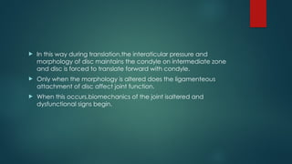  In this way during translation,the interaticular pressure and
morphology of disc maintains the condyle on intermediate zone
and disc is forced to translate forward with condyle.
 Only when the morphology is altered does the ligamenteous
attachment of disc affect joint function.
 When this occurs,biomechanics of the joint isaltered and
dysfunctional signs begin.
 
