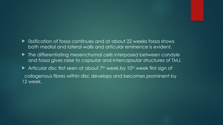  0ssification of fossa continues and at about 22 weeks fossa shows
both medial and lateral walls and articular eminence is evident.
 The differentiating mesenchymal cells interposed between condyle
and fossa gives raise to capsular and intercapsular structures of TMJ.
 Articular disc first seen at about 7th
week,by 10th
week first sign of
collagenous fibres within disc develops and becomes prominent by
12 week.
 