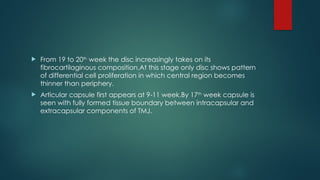  From 19 to 20th
week the disc increasingly takes on its
fibrocartilaginous composition.At this stage only disc shows pattern
of differential cell proliferation in which central region becomes
thinner than periphery.
 Articular capsule first appears at 9-11 week.By 17th
week capsule is
seen with fully formed tissue boundary between intracapsular and
extracapsular components of TMJ.
 