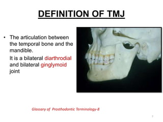 DEFINITION OF TMJ
• The articulation between
the temporal bone and the
mandible.
It is a bilateral diarthrodial
and bilateral ginglymoid
joint
Glossary of Prosthodontic Terminology-8
7
 