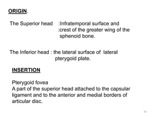ORIGIN.
The Superior head :Infratemporal surface and
:crest of the greater wing of the
sphenoid bone.
The Inferior head : the lateral surface of lateral
pterygoid plate.
INSERTION
Pterygoid fovea
A part of the superior head attached to the capsular
ligament and to the anterior and medial borders of
articular disc.
65
 