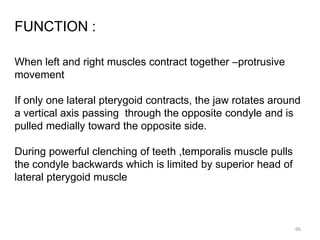 FUNCTION :
When left and right muscles contract together –protrusive
movement
If only one lateral pterygoid contracts, the jaw rotates around
a vertical axis passing through the opposite condyle and is
pulled medially toward the opposite side.
During powerful clenching of teeth ,temporalis muscle pulls
the condyle backwards which is limited by superior head of
lateral pterygoid muscle
66
 