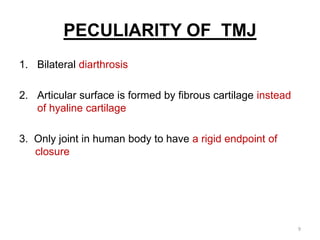 PECULIARITY OF TMJ
1. Bilateral diarthrosis
2. Articular surface is formed by fibrous cartilage instead
of hyaline cartilage
3. Only joint in human body to have a rigid endpoint of
closure
9
 
