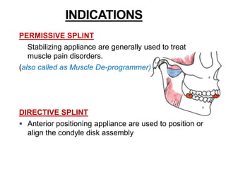 INDICATIONS
PERMISSIVE SPLINT
Stabilizing appliance are generally used to treat
muscle pain disorders.
(also called as Muscle De-programmer)
DIRECTIVE SPLINT
 Anterior positioning appliance are used to position or
align the condyle disk assembly
 