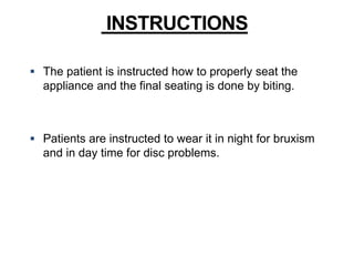  The patient is instructed how to properly seat the
appliance and the final seating is done by biting.
 Patients are instructed to wear it in night for bruxism
and in day time for disc problems.
INSTRUCTIONS
 