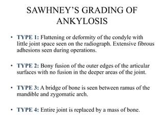SAWHNEY’S GRADING OF
ANKYLOSIS
• TYPE 1: Flattening or deformity of the condyle with
little joint space seen on the radiograph. Extensive fibrous
adhesions seen during operations.
• TYPE 2: Bony fusion of the outer edges of the articular
surfaces with no fusion in the deeper areas of the joint.
• TYPE 3: A bridge of bone is seen between ramus of the
mandible and zygomatic arch.
• TYPE 4: Entire joint is replaced by a mass of bone.
 