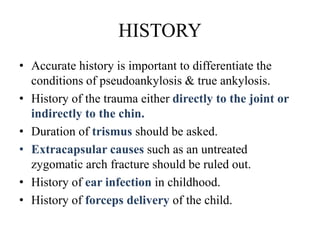 HISTORY
• Accurate history is important to differentiate the
conditions of pseudoankylosis & true ankylosis.
• History of the trauma either directly to the joint or
indirectly to the chin.
• Duration of trismus should be asked.
• Extracapsular causes such as an untreated
zygomatic arch fracture should be ruled out.
• History of ear infection in childhood.
• History of forceps delivery of the child.
 