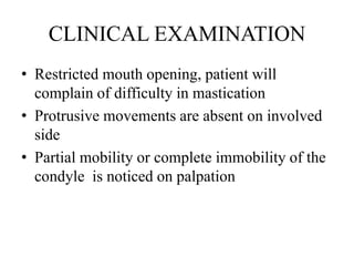 CLINICAL EXAMINATION
• Restricted mouth opening, patient will
complain of difficulty in mastication
• Protrusive movements are absent on involved
side
• Partial mobility or complete immobility of the
condyle is noticed on palpation
 