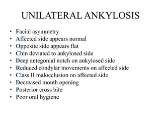 UNILATERAL ANKYLOSIS
• Facial asymmetry
• Affected side appears normal
• Opposite side appears flat
• Chin deviated to ankylosed side
• Deep antegonial notch on ankylosed side
• Reduced condylar movements on affected side
• Class II malocclusion on affected side
• Decreased mouth opening
• Posterior cross bite
• Poor oral hygiene
 