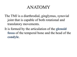 ANATOMY
The TMJ is a diarthrodial, ginglymus, synovial
joint that is capable of both rotational and
translatory movements.
It is formed by the articulation of the glenoid
fossa of the temporal bone and the head of the
condyle.
 