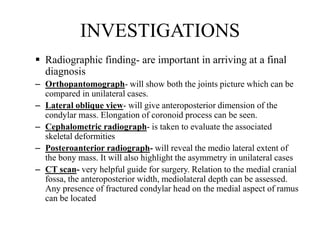 INVESTIGATIONS
 Radiographic finding- are important in arriving at a final
diagnosis
– Orthopantomograph- will show both the joints picture which can be
compared in unilateral cases.
– Lateral oblique view- will give anteroposterior dimension of the
condylar mass. Elongation of coronoid process can be seen.
– Cephalometric radiograph- is taken to evaluate the associated
skeletal deformities
– Posteroanterior radiograph- will reveal the medio lateral extent of
the bony mass. It will also highlight the asymmetry in unilateral cases
– CT scan- very helpful guide for surgery. Relation to the medial cranial
fossa, the anteroposterior width, mediolateral depth can be assessed.
Any presence of fractured condylar head on the medial aspect of ramus
can be located
 