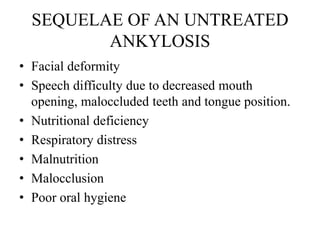 SEQUELAE OF AN UNTREATED
ANKYLOSIS
• Facial deformity
• Speech difficulty due to decreased mouth
opening, maloccluded teeth and tongue position.
• Nutritional deficiency
• Respiratory distress
• Malnutrition
• Malocclusion
• Poor oral hygiene
 