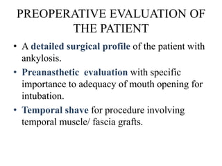 PREOPERATIVE EVALUATION OF
THE PATIENT
• A detailed surgical profile of the patient with
ankylosis.
• Preanasthetic evaluation with specific
importance to adequacy of mouth opening for
intubation.
• Temporal shave for procedure involving
temporal muscle/ fascia grafts.
 