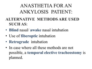 ANASTHETIA FOR AN
ANKYLOSIS PATIENT:
ALTERNATIVE METHODS ARE USED
SUCH AS:
• Blind nasal/ awake nasal intubation
• Use of fiberoptic intubation
• Retrograde intubation
• In case where all these methods are not
possible, a temporal elective tracheostomy is
planned.
 