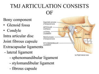 TMJ ARTICULATION CONSISTS
OF
Bony component
• Glenoid fossa
• Condyle
Intra articular disc
Joint fibrous capsule
Extracapsular ligaments
- lateral ligament
- sphenomandibular ligament
- stylomandibular ligament
- fibrous capsule
 