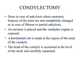 CONDYLECTOMY
• Done in case of ankylosis where anatomic
features of the joint are not completely changed
as in case of fibrous or partial ankylosis.
• An incision is placed and the condylar region is
exposed.
• A horizontal cut is made at the region of the neck
of the condyle.
• The head of the condyle is sectioned at the level
of the neck and carefully separated.
 