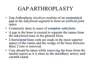 GAP ARTHROPLASTY
• Gap Arthroplasty involves creation of an anatomical
gap in the ankylosed segment to form an artificial joint
space.
• Commonly done in cases of complete ankylosis.
• A gap in the bone is created to separate the ramus from
the ankylosed mass in the glenoid fossa.
• 2 horizontal bony cuts are made in the most superior
aspect of the ramus and the wedge of the bone between
these 2 cuts is removed.
• Care should be taken while removing the bone from the
medial aspect as it is close to the maxillary artery and
carotid canal.
 