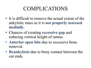 COMPLICATIONS
• It is difficult to remove the actual extent of the
ankylotic mass as it is not properly assessed
medially.
• Chances of creating excessive gap and
reducing vertical height of ramus.
• Anterior open bite due to excessive bone
removal.
• Reankylosis due to bony contact between the
cut ends.
 