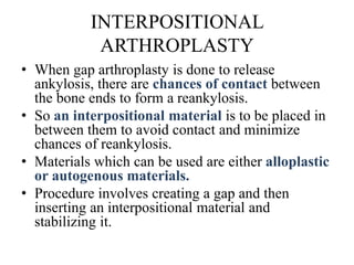 INTERPOSITIONAL
ARTHROPLASTY
• When gap arthroplasty is done to release
ankylosis, there are chances of contact between
the bone ends to form a reankylosis.
• So an interpositional material is to be placed in
between them to avoid contact and minimize
chances of reankylosis.
• Materials which can be used are either alloplastic
or autogenous materials.
• Procedure involves creating a gap and then
inserting an interpositional material and
stabilizing it.
 