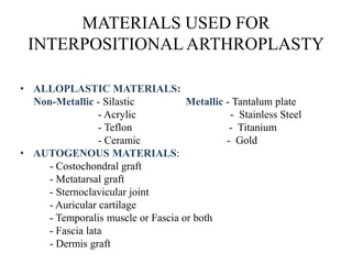 MATERIALS USED FOR
INTERPOSITIONAL ARTHROPLASTY
• ALLOPLASTIC MATERIALS:
Non-Metallic - Silastic Metallic - Tantalum plate
- Acrylic - Stainless Steel
- Teflon - Titanium
- Ceramic - Gold
• AUTOGENOUS MATERIALS:
- Costochondral graft
- Metatarsal graft
- Sternoclavicular joint
- Auricular cartilage
- Temporalis muscle or Fascia or both
- Fascia lata
- Dermis graft
 