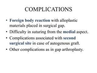 COMPLICATIONS
• Foreign body reaction with alloplastic
materials placed in surgical gap.
• Difficulty in suturing from the medial aspect.
• Complications associated with second
surgical site in case of autogenous graft.
• Other complications as in gap arthroplasty.
 