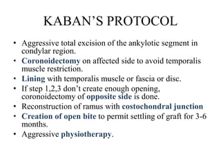 KABAN’S PROTOCOL
• Aggressive total excision of the ankylotic segment in
condylar region.
• Coronoidectomy on affected side to avoid temporalis
muscle restriction.
• Lining with temporalis muscle or fascia or disc.
• If step 1,2,3 don’t create enough opening,
coronoidectomy of opposite side is done.
• Reconstruction of ramus with costochondral junction
• Creation of open bite to permit settling of graft for 3-6
months.
• Aggressive physiotherapy.
 