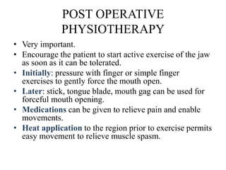 POST OPERATIVE
PHYSIOTHERAPY
• Very important.
• Encourage the patient to start active exercise of the jaw
as soon as it can be tolerated.
• Initially: pressure with finger or simple finger
exercises to gently force the mouth open.
• Later: stick, tongue blade, mouth gag can be used for
forceful mouth opening.
• Medications can be given to relieve pain and enable
movements.
• Heat application to the region prior to exercise permits
easy movement to relieve muscle spasm.
 