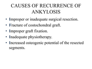 CAUSES OF RECURRENCE OF
ANKYLOSIS
• Improper or inadequate surgical resection.
• Fracture of costochondral graft.
• Improper graft fixation.
• Inadequate physiotherapy.
• Increased osteogenic potential of the resected
segments.
 