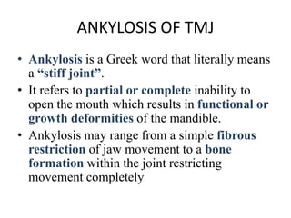 ANKYLOSIS OF TMJ
• Ankylosis is a Greek word that literally means
a “stiff joint”.
• It refers to partial or complete inability to
open the mouth which results in functional or
growth deformities of the mandible.
• Ankylosis may range from a simple fibrous
restriction of jaw movement to a bone
formation within the joint restricting
movement completely
 