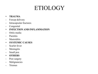 ETIOLOGY
• TRAUMA
- Forcep delivery
- Intracapsular fractures
- Congenital
• INFECTION AND INFLAMMATION
- Otitis media
- Parotitis
- Mastoiditis
• SYSTEMIC CAUSES
- Scarlet fever
- Meningitis
- Small pox
• OTHERS
- Post surgery
- Malignancies
- Trismus
 