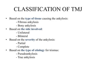 CLASSIFICATION OF TMJ
• Based on the type of tissue causing the ankylosis:
- Fibrous ankylosis
- Bony ankylosis
• Based on the side involved:
- Unilateral
- Bilateral
• Based on the severity of the ankylosis:
- Partial
- Complete
• Based on the type of etiology for trismus:
- Pseudoankylosis
- True ankylosis
 