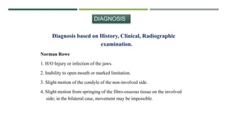 DIAGNOSIS
Diagnosis based on History, Clinical, Radiographic
examination.
Norman Rowe
1. H/O Injury or infection of the jaws.
2. Inability to open mouth or marked limitation.
3. Slight motion of the condyle of the non-involved side.
4. Slight motion from springing of the fibro-osseous tissue on the involved
side; in the bilateral case, movement may be impossible.
 